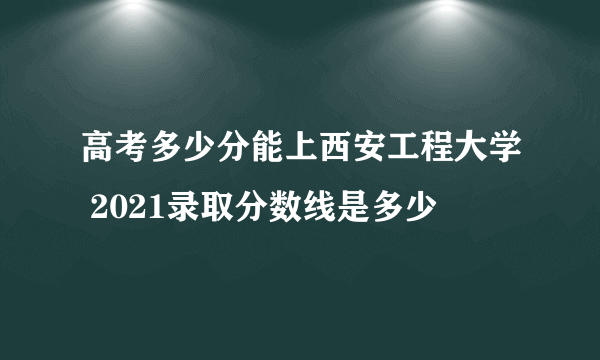 高考多少分能上西安工程大学 2021录取分数线是多少