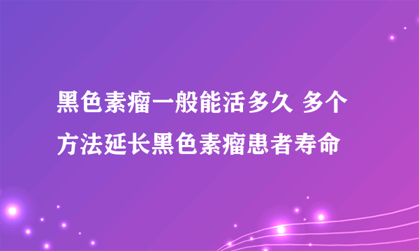 黑色素瘤一般能活多久 多个方法延长黑色素瘤患者寿命