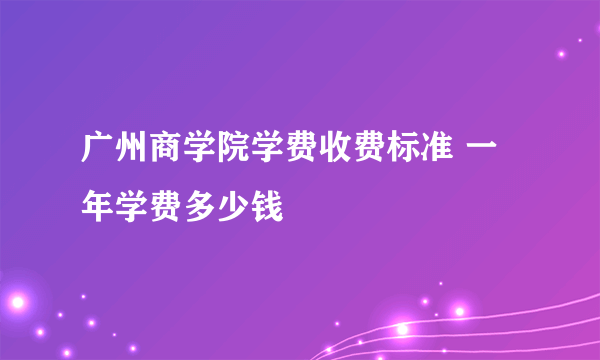 广州商学院学费收费标准 一年学费多少钱