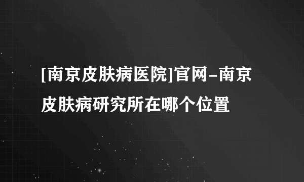 [南京皮肤病医院]官网-南京皮肤病研究所在哪个位置