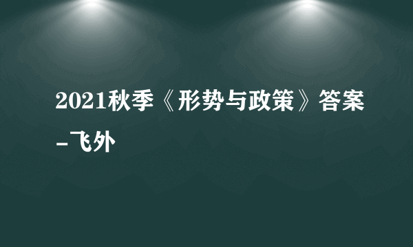 2021秋季《形势与政策》答案-飞外