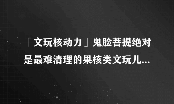 「文玩核动力」鬼脸菩提绝对是最难清理的果核类文玩儿，没有之一