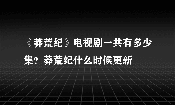 《莽荒纪》电视剧一共有多少集？莽荒纪什么时候更新