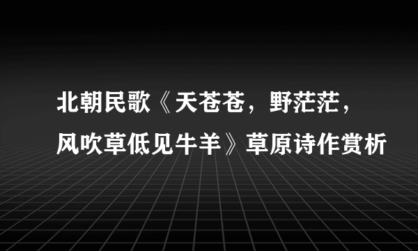 北朝民歌《天苍苍，野茫茫，风吹草低见牛羊》草原诗作赏析