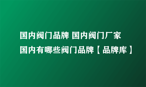 国内阀门品牌 国内阀门厂家 国内有哪些阀门品牌【品牌库】