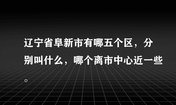 辽宁省阜新市有哪五个区，分别叫什么，哪个离市中心近一些。