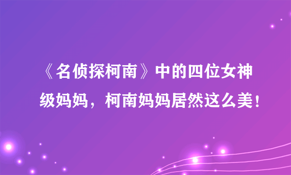 《名侦探柯南》中的四位女神级妈妈，柯南妈妈居然这么美！