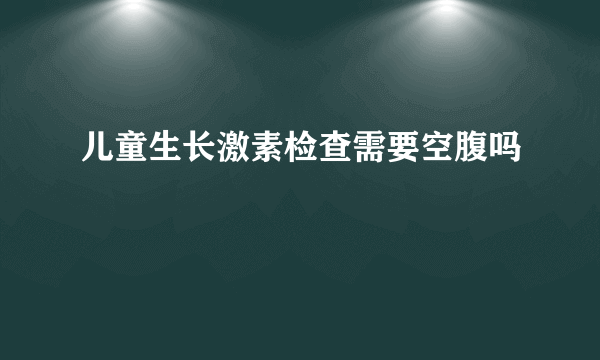 儿童生长激素检查需要空腹吗