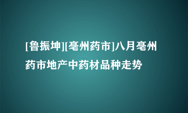 [鲁振坤][亳州药市]八月亳州药市地产中药材品种走势