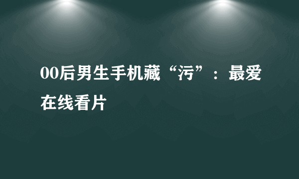 00后男生手机藏“污”：最爱在线看片