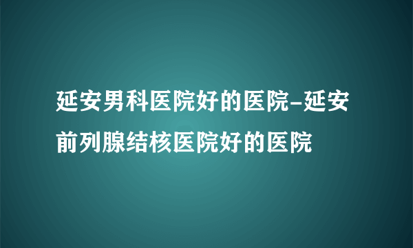 延安男科医院好的医院-延安前列腺结核医院好的医院