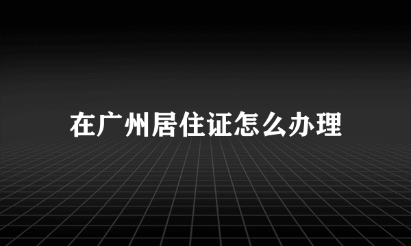 在广州居住证怎么办理