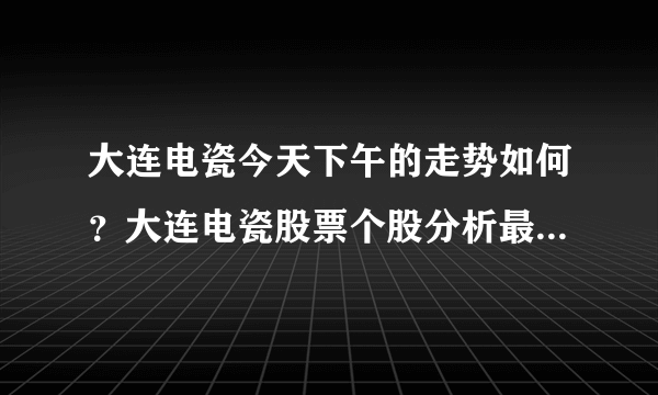 大连电瓷今天下午的走势如何？大连电瓷股票个股分析最新？大连电瓷从什么价格长的？