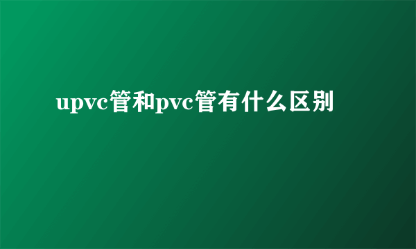 upvc管和pvc管有什么区别