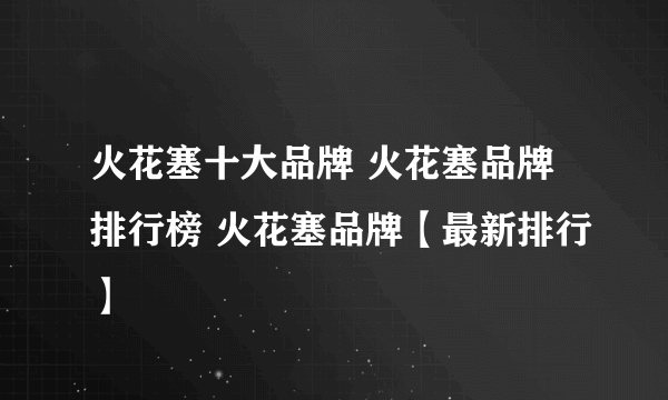 火花塞十大品牌 火花塞品牌排行榜 火花塞品牌【最新排行】