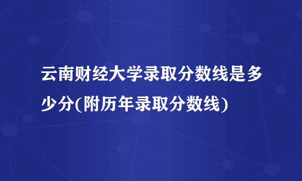 云南财经大学录取分数线是多少分(附历年录取分数线)