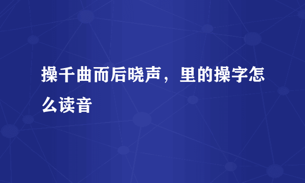 操千曲而后晓声，里的操字怎么读音