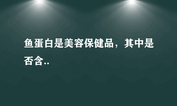 鱼蛋白是美容保健品，其中是否含..