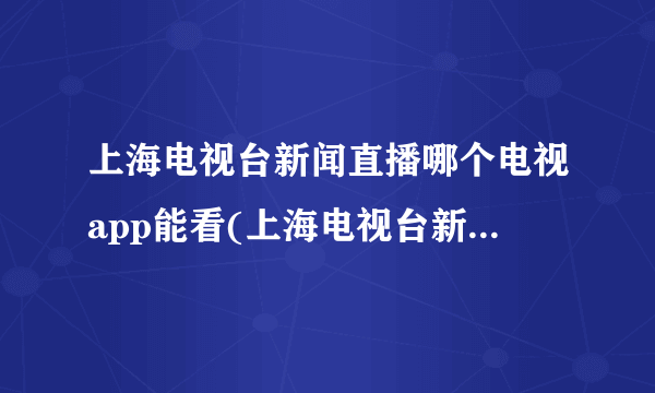 上海电视台新闻直播哪个电视app能看(上海电视台新闻直播)