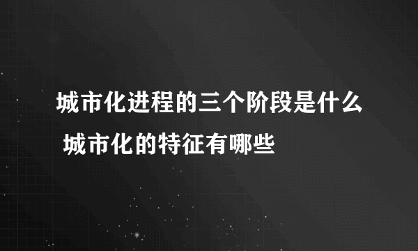 城市化进程的三个阶段是什么 城市化的特征有哪些