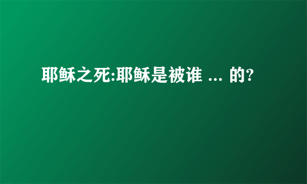 耶稣之死:耶稣是被谁 ... 的?