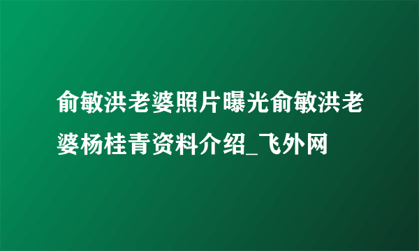 俞敏洪老婆照片曝光俞敏洪老婆杨桂青资料介绍_飞外网