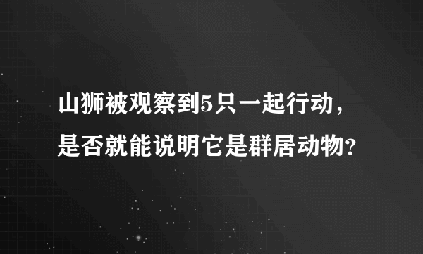 山狮被观察到5只一起行动，是否就能说明它是群居动物？