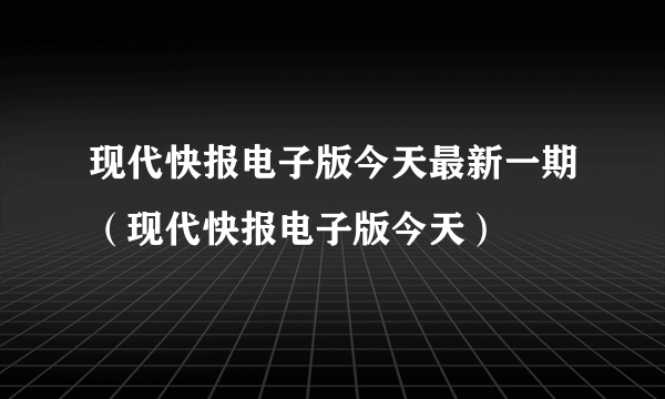 现代快报电子版今天最新一期（现代快报电子版今天）