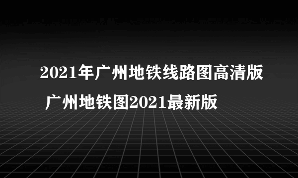 2021年广州地铁线路图高清版 广州地铁图2021最新版