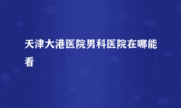 天津大港医院男科医院在哪能看