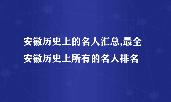 安徽历史上的名人汇总,最全安徽历史上所有的名人排名