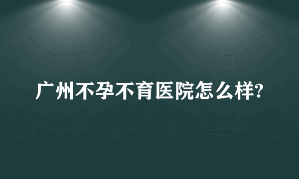 广州不孕不育医院怎么样?