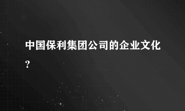 中国保利集团公司的企业文化？