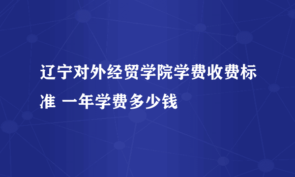 辽宁对外经贸学院学费收费标准 一年学费多少钱