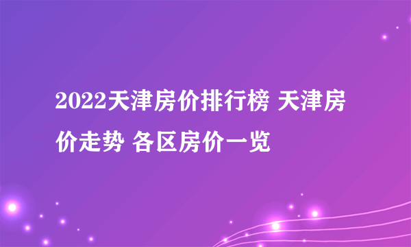 2022天津房价排行榜 天津房价走势 各区房价一览