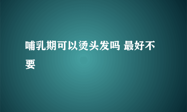 哺乳期可以烫头发吗 最好不要