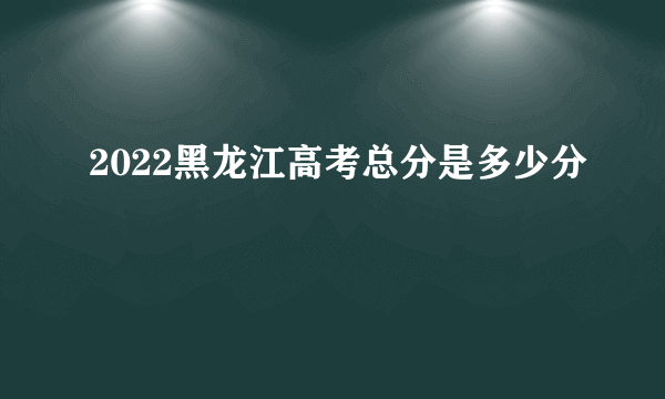 2022黑龙江高考总分是多少分