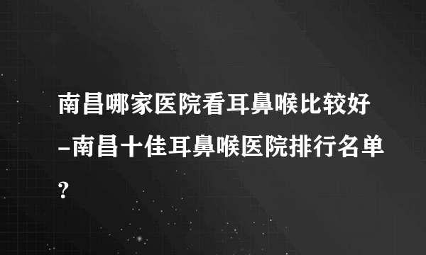 南昌哪家医院看耳鼻喉比较好-南昌十佳耳鼻喉医院排行名单？