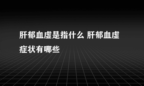 肝郁血虚是指什么 肝郁血虚症状有哪些