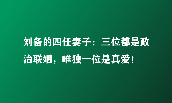 刘备的四任妻子：三位都是政治联姻，唯独一位是真爱！