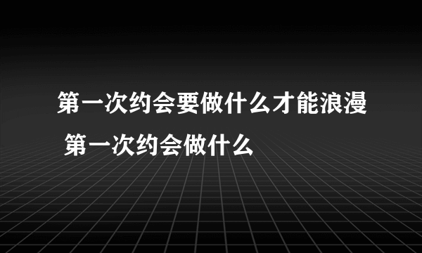 第一次约会要做什么才能浪漫 第一次约会做什么