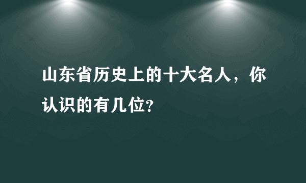 山东省历史上的十大名人，你认识的有几位？