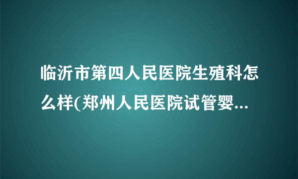 临沂市第四人民医院生殖科怎么样(郑州人民医院试管婴儿怎么样)