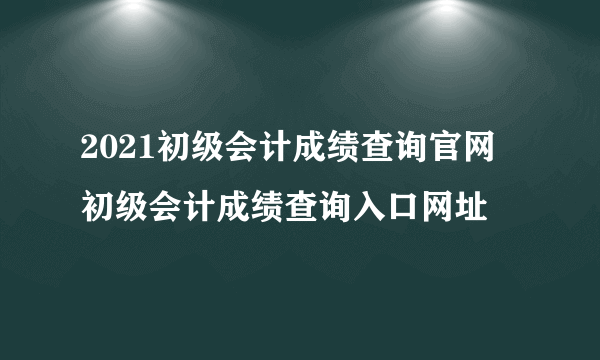 2021初级会计成绩查询官网 初级会计成绩查询入口网址