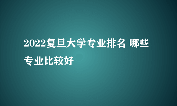 2022复旦大学专业排名 哪些专业比较好