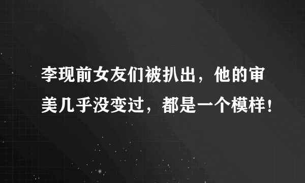 李现前女友们被扒出，他的审美几乎没变过，都是一个模样！