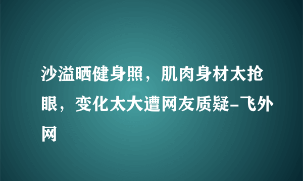 沙溢晒健身照，肌肉身材太抢眼，变化太大遭网友质疑-飞外网