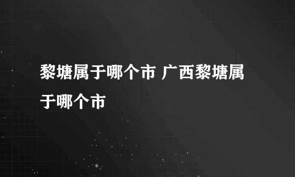 黎塘属于哪个市 广西黎塘属于哪个市