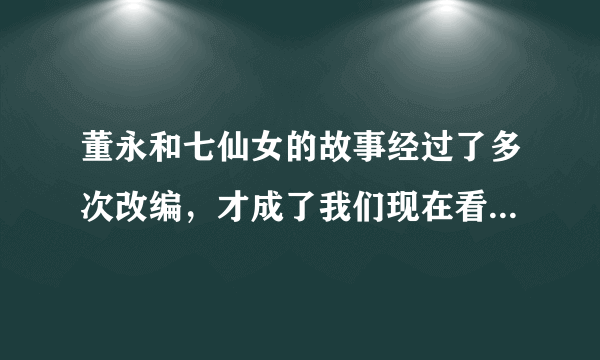 董永和七仙女的故事经过了多次改编，才成了我们现在看到的样子