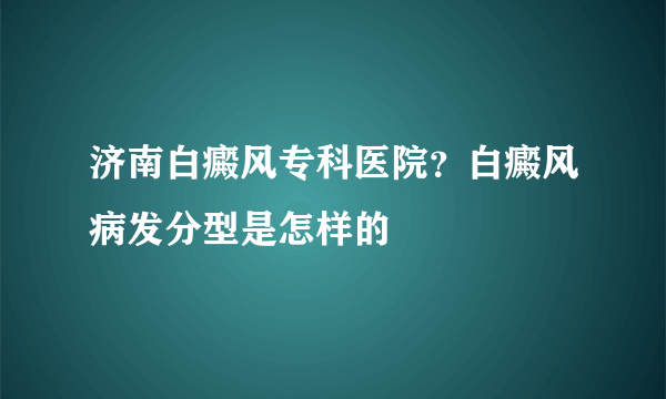 济南白癜风专科医院？白癜风病发分型是怎样的